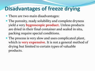 Disadvantages of freeze drying
 There are two main disadvantages:
 The porosity, ready solubility and complete dryness
yield a very hygroscopic product. Unless products
are dried in their final container and sealed in situ,
packing require special conditions.
 The process is very slow and uses complicated plant,
which is very expensive. It is not a general method of
drying but limited to certain types of valuable
products.
 