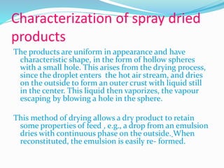 Characterization of spray dried
products
The products are uniform in appearance and have
characteristic shape, in the form of hollow spheres
with a small hole. This arises from the drying process,
since the droplet enters the hot air stream, and dries
on the outside to form an outer crust with liquid still
in the center. This liquid then vaporizes, the vapour
escaping by blowing a hole in the sphere.
This method of drying allows a dry product to retain
some properties of feed , e.g., a drop from an emulsion
dries with continuous phase on the outside. When
reconstituted, the emulsion is easily re- formed.
 
