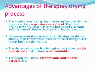 Advantages of the spray drying
process
 The droplets are small, giving a large surface area for heat
transfer, so that evaporation is very rapid. The actual
drying time of a droplet is only a fraction of a second,
and the overall time in the dryer is only a few seconds.
 Because evaporation is very rapid, the droplets do not
attain a high temperature, most of the heat being used as
latent heat of vaporization.
 The characteristic particle form gives the product a high
bulk density and, in turn, ready solubility.
 The powder will have a uniform and controllable
particle size.
 