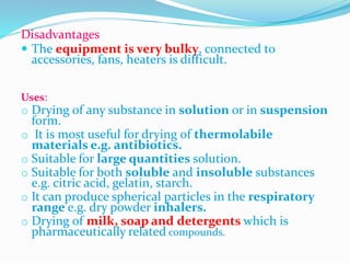 Disadvantages
 The equipment is very bulky, connected to
accessories, fans, heaters is difficult.
Uses:
o Drying of any substance in solution or in suspension
form.
o It is most useful for drying of thermolabile
materials e.g. antibiotics.
o Suitable for large quantities solution.
o Suitable for both soluble and insoluble substances
e.g. citric acid, gelatin, starch.
o It can produce spherical particles in the respiratory
range e.g. dry powder inhalers.
o Drying of milk, soap and detergents which is
pharmaceutically related compounds.
 