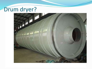 Drum dryer?
 Drum dryers are film dryers in which the product only comes
into direct contact with the necessary drying temperature for a
few seconds therefore ensuring particularly quick drying.
It consists of a drum of about 0, 75-1.5 m in diameter and
2-4 m in length, heated internally, usually by steam, and
rotated on its longitudinal axis.
Operation: The liquid is applied to the surface and spread
to a film, this may be done in various ways, but the simplest
method is that shown in the diagram, where the drum
dips into a feed pan. Drying rate is controlled by using a
suitable speed of rotation and the drum temperature.
The product is scraped from the surface of the drum by
means of a doctor knife.
 