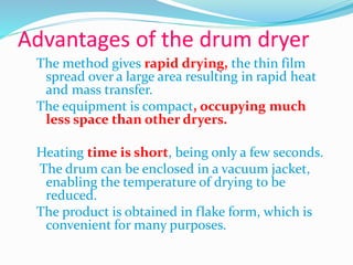 Advantages of the drum dryer
The method gives rapid drying, the thin film
spread over a large area resulting in rapid heat
and mass transfer.
The equipment is compact, occupying much
less space than other dryers.
Heating time is short, being only a few seconds.
The drum can be enclosed in a vacuum jacket,
enabling the temperature of drying to be
reduced.
The product is obtained in flake form, which is
convenient for many purposes.
 