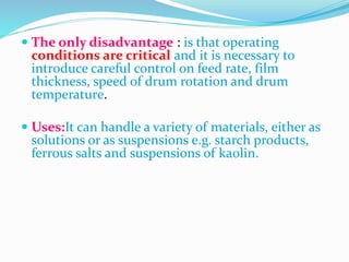  The only disadvantage : is that operating
conditions are critical and it is necessary to
introduce careful control on feed rate, film
thickness, speed of drum rotation and drum
temperature.
 Uses:It can handle a variety of materials, either as
solutions or as suspensions e.g. starch products,
ferrous salts and suspensions of kaolin.
 