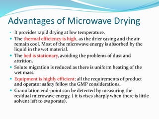 Advantages of Microwave Drying
• It provides rapid drying at low temperature.
 The thermal efficiency is high, as the drier casing and the air
remain cool. Most of the microwave energy is absorbed by the
liquid in the wet material.
 The bed is stationary, avoiding the problems of dust and
attrition.
 Solute migration is reduced as there is uniform heating of the
wet mass.
 Equipment is highly efficient; all the requirements of product
and operator safety follow the GMP considerations.
 Granulation end-point can be detected by measuring the
residual microwave energy, ( it is rises sharply when there is little
solvent left to evaporate).
 