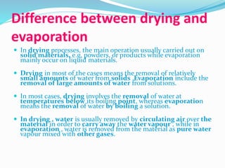 Difference between drying and
evaporation
 In drying processes, the main operation usually carried out on
solid materials, e.g. powders, or products while evaporation
mainly occur on liquid materials.
 Drying in most of the cases means the removal of relatively
small amounts of water from solids .Evaporation include the
removal of large amounts of water from solutions.
 In most cases, drying involves the removal of water at
temperatures below its boiling point, whereas evaporation
means the removal of water by boiling a solution.
 In drying , water is usually removed by circulating air over the
material in order to carry away the water vapour , while in
evaporation , water is removed from the material as pure water
vapour mixed with other gases.
 
