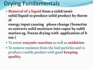 Drying Fundamentals
 Removal of a liquid from a solid/semi-
solid/liquid to produce solid product by therm
al
energy input causing phase change (Sometim
es converts solid moisture into vapor by subli
mation eg. Freeze drying with application of h
eat.)
 To arrest enzymic reaction as well as oxidation
 To remove moisture from the leaf particles and to
produce a stable product with good keeping
quality.
 
