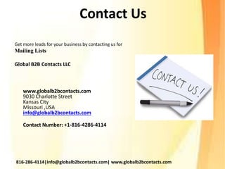 Contact Us
Get more leads for your business by contacting us for
Mailing Lists
Global B2B Contacts LLC
www.globalb2bcontacts.com
9030 Charlotte Street
Kansas City
Missouri ,USA
info@globalb2bcontacts.com
Contact Number: +1-816-4286-4114
816-286-4114|info@globalb2bcontacts.com| www.globalb2bcontacts.com
 