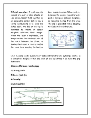 2) Small man clip: - A small man clip
consist of a pair of steel cheeks or
side plates, loosely held together by
an adjustable central bolt it has a
spring surrounding it to keep the
plates apart. The top of the clip is
expanded by means of special
designed operated lever wedge.
When the lever I depressed, the
wedge enters the narrower part of
the space between the plates, so
forcing them apart at the top, and at
the same time causing the bottom
jaws to grip the rope. When the lever
is raised, the wedges move the wider
part of the space between the plates
so releasing the top from the jaws.
The clip is provided with a coupling
hook attached with the tubs.
Small man clip can be automatically detached from the tubs by fixing a trip bar at
a convenient height so that the lever of the clip strikes it to make the grip
ineffective.
Clips used for over-rope haulage
1) Lashing chain
2) Goose neck clip
3) Cam clip
1) Lashing chain-
 