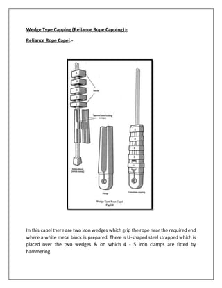 Wedge Type Capping (Reliance Rope Capping):-
Reliance Rope Capel:-
In this capel there are two iron wedges which grip the rope near the required end
where a white metal block is prepared. There is U-shaped steel strapped which is
placed over the two wedges & on which 4 - 5 iron clamps are fitted by
hammering.
 