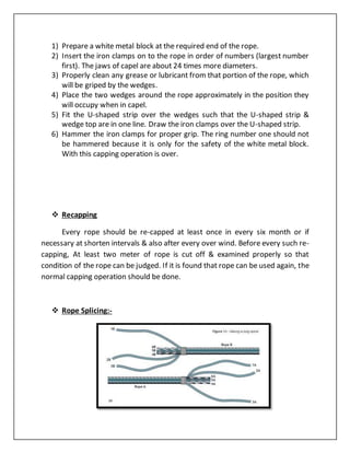 1) Prepare a white metal block at the required end of the rope.
2) Insert the iron clamps on to the rope in order of numbers (largest number
first). The jaws of capel are about 24 times more diameters.
3) Properly clean any grease or lubricant from that portion of the rope, which
will be griped by the wedges.
4) Place the two wedges around the rope approximately in the position they
will occupy when in capel.
5) Fit the U-shaped strip over the wedges such that the U-shaped strip &
wedge top are in one line. Draw the iron clamps over the U-shaped strip.
6) Hammer the iron clamps for proper grip. The ring number one should not
be hammered because it is only for the safety of the white metal block.
With this capping operation is over.
 Recapping
Every rope should be re-capped at least once in every six month or if
necessary at shorten intervals & also after every over wind. Before every such re-
capping, At least two meter of rope is cut off & examined properly so that
condition of the rope can be judged. If it is found that rope can be used again, the
normal capping operation should be done.
 Rope Splicing:-
 