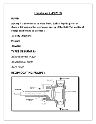 Chapter no 4 -PUMPS
PUMP
A pump is a device used to move fluids, such as liquids, gases, or
slurries. It increases the mechanical energy of the fluid. The additional
energy can be used to increase :
Velocity ( flow rate)
Pressure
Elevation
TYPES OF PUMPS:-
-RECIPROCATING PUMP
-CENTRIFUGAL PUMP
-FACE PUMP
RECIPROCATING PUMPS :-
 