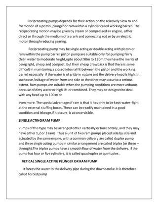 Reciprocating pumps depends for their action on the relatively slow to and
fro motion of a piston, plunger or ramwithin a cylinder called working barren. The
reciprocating motion may be given by steam or compressed air engine, either
direct or through the medium of a crank and connecting rod or by an electric
motor through reducing gearing.
Reciprocating pump may be single acting or double acting with piston or
ram within the pump barrel. piston pump are suitable only for pumping fairly
clean water to moderate height,upto about 90mto 120m.they havethe merits of
being light, cheap and compact. But their cheap drawback is that there is some
difficult in maintaining a closed internal fit between the piston and the working
barrel, especially if the water is of gritty in natureand the delivery head is high. In
such case, leakage of water fromone side to the other may occur to a serious
extent. Ram pumps are suitable when the pumping conditions are more arduous
because of dirty water or high lift or combined. They may be designed to deal
with any head up to 100 mor
even more. The special advantageof ram is that it has only to be kept water- light
at the external stuffing boxes. These can be readily maintained in a good
condition and lekeage,if it occurs, is at once visible.
SINGLEACTING RAM PUMP
Pumps of this type may be arranged either vertically or horizontally, and they may
have either 1,2 or 3 rams. Thus a unit of two ram pumps placed side by side and
actuated by the sameengine, with a common delivery arecalled duplex pump
and three single acting pumps in similar arrangement are called triplex (or three –
through).Thetriplex pumps have a smooth flow of water fromthe delivery. If the
pump has four or fivecylinders, it is called quadruplex or quintuplex .
VETICAL SINGLEACTING PLUNGER OR RAM PUMP
Itforces the water to the delivery pipe during the down stroke. Itis therefore
called forced pump
 