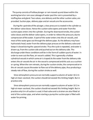 The pump consists of hollow plunger or ram moved up and down within the
working barrelor ram case.Lekeageof water pastthe ramis prevented by a
stuffing box and gland. Two valves, one delivery and the other suction valve, are
provided. Suction pipe, delivery pipe and air vessels are the accessories.
During the upstrokeof the plunger, a low pressureis created in the cylinder as
the deliver valvecloses. Hence the suction valve opens and water fromthe
suction pipes enters into the cylinder. During the downward stroke, thesuction
valve closes and the deliver valve opens, in order to relieve the pressure, dueto
compression of the water. A partof the water enters into the air vessels, and
most of the water goes out through the delivery pipe. As the delivery may have
hydrostatic head, water fromthe delivery pipe presses on the delivery valveand
keeps it closed during the upward stroke. Thus the cycle is repeated, and water is
drawn up, fromthe suction side and pushed out on the delivery side. The
dischargeunder these conditions will be in the formof sudden spurts of water. In
order to even out the flow, air vesselis added. This is generally a hollow
cylindrical vessels in which someair is traped.As the water fromthe delivery side
enters the air vessels the air in the vesselis compressed and this acts as a cushion
or spring. When the ram retreats, during the suction stroke, the compressed air in
the air vessels causes thewater to flow out of the delivery pipe, thus producing a
steady rate of flow, during the suction strokeas well.
Since atmospheric pressurecan normally supporta column of water 10.2 m
high at mean sea level, the suction should not exceed this limiting height. But in
practice only
Since atmospheric pressurecan normally supporta column of water 10.2 m
high at mean sea level, the suction should not exceed this limiting height. But in
practice only 6 m of suction is used. A foot valveand a strainer are also fitted at
end of the suction pipe, and when starting a pump the suction pipe is filled with
water for priming.
 