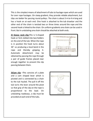 This is the simplest means of attachment of tubs to haulage ropes which are used
for over rope haulages. On steep gradient, they provide reliable attachment, but
clips are better for passing round pulleys. The chain is about 3 m to 4 m long and
has a hook on at each end. One hook is attached to the tub drawbar and the
other end of the chain is twisted two or three times around the rope and the
second hook is linked to the chain. On uniform gradients one chain can be used in
front. But in undulating one chain should be attached at both ends.
2) Goose neck clip-This is S-shaped
hook or fork slotted into two holders
on the end of the tub. When the rope
is in position the hook turns about
30˚ so producing a local bend in the
rope and thereby gripping it.
Automatic detachment may be
obtained by passing the rope through
a pair of guide frames placed near
enough together to prevent the clip
passing between them.
3)Cam clip –This consists of a plate
and a cam shaped lever which is
pivoted and is connected by a chain
to the tub hauled. The pull it off the
tub turns the lever around the pivot
so that grip of the clip on the rope is
proportional to the load. On
undulating roadways, a clip must be
provided at each end of the tubs.
 