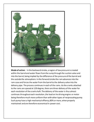 Mode of action: In the backward stroke, a region of low pressureis created
within the barreland water flows fromthe sump through the suction valve and
into the barrel, being implied by the difference of the pressureof the barrel and
the outsidethe atmosphere. In the forward strokethe ramadvances into the
ram-caseand forces the water from the barrel to the delivery valve into the
delivery pipe. The process continues in each of the rams. As the cranks attached
to the rams are spaced at 120 degree, there are three delivery of the water for
each revolution of the crank shaft. The delivery of the water is thus almost
continues throughouteach revolution ,the load on he driving engine or motor
being therefore much moreuniform than with other types of reciprocating pump.
Such pump have a high mechanical effiency,80% or more, when properly
maintained and are therefore economical in power cost.
 
