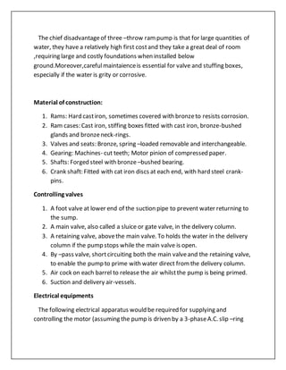 The chief disadvantageof three –throw rampump is that for large quantities of
water, they have a relatively high first costand they take a great deal of room
,requiring large and costly foundations when installed below
ground.Moreover,carefulmaintaienceis essential for valve and stuffing boxes,
especially if the water is grity or corrosive.
Material of construction:
1. Rams: Hard castiron, sometimes covered with bronzeto resists corrosion.
2. Ram cases: Cast iron, stiffing boxes fitted with cast iron, bronze-bushed
glands and bronzeneck-rings.
3. Valves and seats: Bronze, spring –loaded removable and interchangeable.
4. Gearing: Machines- cut teeth; Motor pinion of compressed paper.
5. Shafts: Forged steel with bronze –bushed bearing.
6. Crank shaft: Fitted with cat iron discs at each end, with hard steel crank-
pins.
Controlling valves
1. A foot valve at lower end of the suction pipe to prevent water returning to
the sump.
2. A main valve, also called a sluice or gate valve, in the delivery column.
3. A retaining valve, abovethe main valve. To holds the water in the delivery
column if the pump stops while the main valve is open.
4. By –pass valve, shortcircuiting both the main valveand the retaining valve,
to enable the pump to prime with water direct fromthe delivery column.
5. Air cock on each barrel to release the air whilstthe pump is being primed.
6. Suction and delivery air-vessels.
Electrical equipments
The following electrical apparatus would be required for supplying and
controlling the motor (assuming the pump is driven by a 3-phaseA.C. slip –ring
 