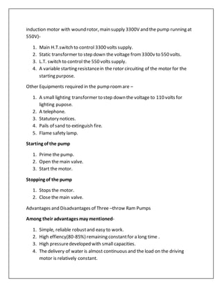 induction motor with wound rotor, main supply 3300V and the pump running at
550V)-
1. Main H.T.switch to control 3300 volts supply.
2. Static transformer to step down the voltage from3300v to 550 volts.
3. L.T. switch to control the 550 volts supply.
4. A variable starting resistancein the rotor circuiting of the motor for the
starting purpose.
Other Equipments required in the pump roomare –
1. A small lighting transformer to step down the voltage to 110 volts for
lighting pupose.
2. A telephone.
3. Statutory notices.
4. Pails of sand to extinguish fire.
5. Flame safety lamp.
Starting of the pump
1. Prime the pump.
2. Open the main valve.
3. Start the motor.
Stopping of the pump
1. Stops the motor.
2. Close the main valve.
Advantages and Disadvantages of Three –throw Ram Pumps
Among their advantages may mentioned-
1. Simple, reliable robustand easy to work.
2. High effiency(80-85%) remaining constantfor a long time .
3. High pressuredeveloped with small capacities.
4. The delivery of water is almost continuous and the load on the driving
motor is relatively constant.
 