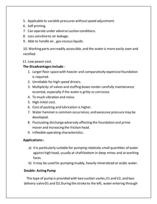 5. Applicable to variable pressures withoutspeed adjustment.
6. Self priming.
7. Can operate under adversesuction conditions.
8. Less sensitiveto air leakage.
9. Able to handle air , gas viscous liquids.
10. Working parts arereadily accessible, and the water is more easily seen and
rectified.
11. Low power cost.
The Disadvantages Include:-
1. Larger floor spacewith heavier and comparatively expensivefoundation
is required.
2. Unreliable for high speed drivers.
3. Multiplicity of valves and stuffing boxes render carefully maintenance
essential, especially if the water is gritty or corrosive.
4. To much vibration and noise.
5. High initial cost.
6. Cost of packing and lubrication is higher.
7. Water hammer is common occurrence, and excessive pressuremay be
developed.
8. Fluctuating dischargeadversely affecting the foundation and prime
mover and increasing the friction head.
9. Inflexible operating characteristics.
Applications:-
a) Itis particularly suitable for pumping relatively small quantities of water
against high head, usually at shaftbottom in deep mines and at working
faces.
b) Itmay be used for pumping muddy, heavily mineralized or acidic water.
Double- Acting Pump
This type of pump is provided with two suction vavles,V1 and V2, and two
delivery valveD1 and D2.During thestroketo the left, water entering through
 