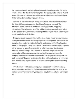 the suction valves V2,and being forced through the delivery valve D1.In the
reversestroke(for the stroketo the right in the figure),water enter at V1 and
leaves through D2.Every strokeis effective to make the pump double-acting.
Water is thus delivered during every stroke.
Volumes of water discharged during two strokes (left strokeand stroketo
the rightside) are not equal due the effect of piston or ram rod. The
difference is about 3% to 4% and this is usually ignored during pump
calculations. The valves may be of the rubber disc type, or single beat valves
of the ‘poppet’ type, all metals part being of brass or gun metal. A delivery air-
vesselmay be fitted, if desired.
The pump barrelis usually fitted with a liner of cast iron or brass which can
readily be renewed when worn by gritty water. Piston pumps are suitable for
pumping clean water to moderate heights up to about 120m.They havethe
merits of being lights, cheap and compact. The chief drawback of piston pump
is that leakage of water fromone side to other may occur due to some
difficulty in maintaining a closeinternal fit between the piston and the
working barrel. Ram pumps are preferred to pistons pumps when the
pumping condition are morearduous becauseof dirty water, or high lifts, or
both combined.They may be designed to deal with any head up to 1000mor
even more.Such pumps haveonly to be kept water-tightat external stuffing
boxes.
Direct-driven double-acting ram pumps are specially suitable for raising
water fromdeep workings, or for keeping dry the advancing the faces of an
incline, wherethe water is dirty and pumps may be frequently be working on
air.
 
