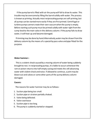 If the pump barrelis filled with air the pump will fail to draw its water. This
trouble may be overcomeby filling the barrelsolidly with water. The process
is known as priming. Actually most reciprocating pumps are self-priming, but
all pumps can be started more easily if they are firstprimed. Centrifugal or
turbine pumps cannot create their own vaccumwhen the pump is empty.
Before starting such pump must be primed solidly with water right fromthe
sump-levelto the main valve in the delivery column. If the pump fails to draw
water, it will heat up and become damaged.
Primming may be done by hand.Alternatively,water may be drawn fromthe
delivery column by the means of a special by pass valve and pipe fitted for the
purpose.
Water hammer:-
This is a violent shock caused by a moving column of water being suddenly
broughtto rest. In reciprocating pumps, it is liable to occurs whenever the
ram or piston returns into half empty casing and meets the still advancing
water with violent shock and noise. If allowed to continue, a joint may be
blown out and valves or someother parts of the pump delivery column
damaged.
Causes:
The reasons for water hammer may be as follows-
1. Suction pipe being too small.
2. Suction pipe or strainer partially choked.
3. Valve being defected.
4. Valve-seatloose
5. Suction pipe is too long.
6. The pump is suddenly started or stopped.
 