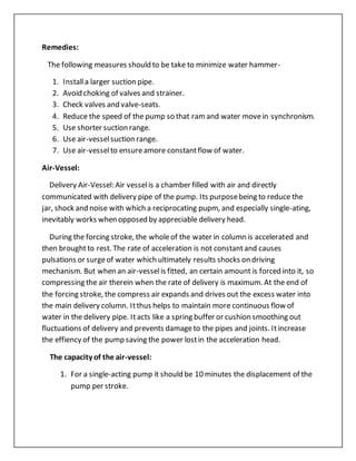 Remedies:
The following measures should to be take to minimize water hammer-
1. Installa larger suction pipe.
2. Avoid choking of valves and strainer.
3. Check valves and valve-seats.
4. Reduce the speed of the pump so that ramand water movein synchronism.
5. Use shorter suction range.
6. Use air-vesselsuction range.
7. Use air-vesselto ensureamore constantflow of water.
Air-Vessel:
Delivery Air-Vessel: Air vesselis a chamber filled with air and directly
communicated with delivery pipe of the pump. Its purposebeing to reduce the
jar, shock and noise with which a reciprocating pupm, and especially single-ating,
inevitably works when opposed by appreciable delivery head.
During the forcing stroke, the wholeof the water in column is accelerated and
then broughtto rest. The rate of acceleration is not constantand causes
pulsations or surgeof water which ultimately results shocks on driving
mechanism. But when an air-vesselis fitted, an certain amount is forced into it, so
compressing the air therein when the rate of delivery is maximum. At the end of
the forcing stroke, the compress air expands and drives out the excess water into
the main delivery column. Itthus helps to maintain more continuous flow of
water in the delivery pipe. Itacts like a spring buffer or cushion smoothing out
fluctuations of delivery and prevents damageto the pipes and joints. Itincrease
the effiency of the pump saving the power lostin the acceleration head.
The capacity of the air-vessel:
1. For a single-acting pump it should be 10 minutes the displacement of the
pump per stroke.
 