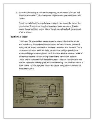 2. For a double-acting or a three-throw pump, an air-vesselof about half
this sizeor even less (2 to 4 times the displacement per revolution) will
suffice.
The air-vesselshould be regularly re-charged via a tap at the top of the
vesseleither fromcompressed-air supply or by an air pump. A water
gauge should be fitted to the side of the air-vesselto check the amount
of air in vessel.
SuctionAir-Vessel:
The need for a suction air-vesselarises fromthe fact that the water
may not riseup the suction pipes as fast as the ramretreats, the result
being that an empty spaceexists between the water and the ram. This is
known as cavitation. Which is likely to arise due to high speed of the
pump and longer suction pipe of small diameter.On the reversestrokeof
the ramstrikes the still advancing water in the barrelwith a violent
shock. The useof suction air-vesselensures a constantflow of water and
enables the water to keep pace with the retreating ram. Such air-vesselis
fitted to the suction pipe, the top of the vesselbeing abovethe level of
the suction valve.
 