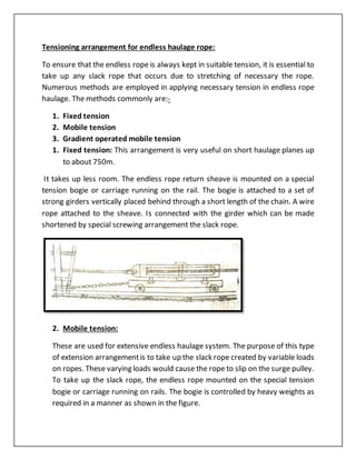 Tensioning arrangement for endless haulage rope:
To ensure that the endless rope is always kept in suitable tension, it is essential to
take up any slack rope that occurs due to stretching of necessary the rope.
Numerous methods are employed in applying necessary tension in endless rope
haulage. The methods commonly are:-
1. Fixed tension
2. Mobile tension
3. Gradient operated mobile tension
1. Fixed tension: This arrangement is very useful on short haulage planes up
to about 750m.
It takes up less room. The endless rope return sheave is mounted on a special
tension bogie or carriage running on the rail. The bogie is attached to a set of
strong girders vertically placed behind through a short length of the chain. A wire
rope attached to the sheave. Is connected with the girder which can be made
shortened by special screwing arrangement the slack rope.
2. Mobile tension:
These are used for extensive endless haulage system. The purpose of this type
of extension arrangementis to take up the slack rope created by variable loads
on ropes. These varying loads would cause the rope to slip on the surge pulley.
To take up the slack rope, the endless rope mounted on the special tension
bogie or carriage running on rails. The bogie is controlled by heavy weights as
required in a manner as shown in the figure.
 