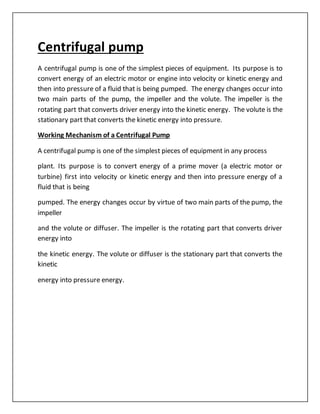 Centrifugal pump
A centrifugal pump is one of the simplest pieces of equipment. Its purpose is to
convert energy of an electric motor or engine into velocity or kinetic energy and
then into pressure of a fluid that is being pumped. The energy changes occur into
two main parts of the pump, the impeller and the volute. The impeller is the
rotating part that converts driver energy into the kinetic energy. The volute is the
stationary part that converts the kinetic energy into pressure.
Working Mechanism of a Centrifugal Pump
A centrifugal pump is one of the simplest pieces of equipment in any process
plant. Its purpose is to convert energy of a prime mover (a electric motor or
turbine) first into velocity or kinetic energy and then into pressure energy of a
fluid that is being
pumped. The energy changes occur by virtue of two main parts of the pump, the
impeller
and the volute or diffuser. The impeller is the rotating part that converts driver
energy into
the kinetic energy. The volute or diffuser is the stationary part that converts the
kinetic
energy into pressure energy.
 