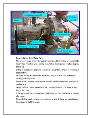 Generationof Centrifugal Force
The process liquid enters the suction nozzleand then into eye (center) of a
revolving device known as an impeller. When the impeller rotates, it spins
the liquid
sitting in the cavities between the vanes outward and provides centrifugal
acceleration.
As liquid leaves the eye of the impeller a low-pressurearea is created
causing more liquid to
flow toward the inlet. Because the impeller blades are curved, the fluid is
pushed in a
tangential and radial direction by the centrifugal force. This forceacting
inside the pump
is the same one that keeps water inside a bucket that is rotating at the end
of a string.
Figure below depicts a sidecross-section of a centrifugal pump indicating
the movement of the liquid.
 