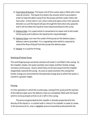 2) Foot Valve & Strainer: The lower end of the suction pipe is filled with a foot
valve & strainer. The liquid firstenters the strainer which is provided in
order to keep the debris away from the pump and then water enters the
foot valve. A foot valve is non-return valveand opens only in the upwards
direction as such the liquid will pass through the footvalve only upwards
and it will not allow the liquid to move downward back to the sump.
3) Delivery Pipe: Itis a pipe which is connected at its lower end to the outlet
of the pump and it delivers the liquid to the required height.
4) Delivery Valve: Just near the outlet of the pump on the delivery pipe a
delivery valveis provided. Itis a regulating valve which is required to
control the flow of liquid fromthe pump into delivery pipe.
5) Airlock: It is used for Priming.
Working of Volute Pump
The centrifugal pumps cannot be started until water is not filled in the casing. As
the impeller rotates, the water particles also rotate and their Kinetic energy
increases continuously. Dueto which they are thrown away fromthe impeller
tangentially towards thecasing. As soon as water particles hits casing their
kinetic energy are converted into the potential energy due to which the water is
raised to a greater height.
Priming
Itis the operation in which the suction pipe, casing of the pump and the portion
of the delivery pipe up to the delivery valveare completely filled with the liquid
which is to be pumped so that no air is left in the casing.
The pressuregenerated by the impeller is directly proportionalto the
density of the liquid i.e. in contact with it. Hence if an impeller is made to rotate
in the presenceof air, only a negligible pressurewould beproduced with the
 