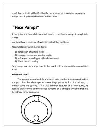 result that no liquid will be lifted by the pump as such it is essential to properly
bring a centrifugalpump before it can be studied.
“Face Pumps”
A pump is a mechanical device which converts mechanical energy into hydraulic
energy.
In mines there is presence of water it creates lot of problems.
Accumulation of water maybe due to-
1) percolation of surface water
2) seepages from water bearing strata.
3) Influx from waterlogged old and abandoned.
4) Water due to stowing.
Face pumps are the pumps used in the face for drowning out the accumulated
water .
MAGATOR PUMP :
The magator pump is a hybrid product between the ram pump and turbine
pumps. It has the advantages of a centrifugal pump as if is direct-driven, no
internal valve and gearing. It has also common features of a ramp pump, viz
positive displacement and eccentrics. It works on a principle similar to that of a
three three throw ram pump.
 