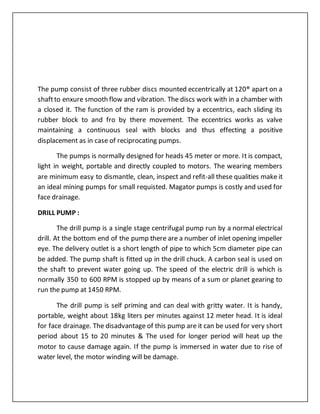 The pump consist of three rubber discs mounted eccentrically at 120® apart on a
shaftto enxure smooth flow and vibration. The discs work with in a chamber with
a closed it. The function of the ram is provided by a eccentrics, each sliding its
rubber block to and fro by there movement. The eccentrics works as valve
maintaining a continuous seal with blocks and thus effecting a positive
displacement as in case of reciprocating pumps.
The pumps is normally designed for heads 45 meter or more. It is compact,
light in weight, portable and directly coupled to motors. The wearing members
are minimum easy to dismantle, clean, inspect and refit-all these qualities make it
an ideal mining pumps for small requisted. Magator pumps is costly and used for
face drainage.
DRILL PUMP :
The drill pump is a single stage centrifugal pump run by a normal electrical
drill. At the bottom end of the pump there are a number of inlet opening impeller
eye. The delivery outlet is a short length of pipe to which 5cm diameter pipe can
be added. The pump shaft is fitted up in the drill chuck. A carbon seal is used on
the shaft to prevent water going up. The speed of the electric drill is which is
normally 350 to 600 RPM is stopped up by means of a sum or planet gearing to
run the pump at 1450 RPM.
The drill pump is self priming and can deal with gritty water. It is handy,
portable, weight about 18kg liters per minutes against 12 meter head. It is ideal
for face drainage. The disadvantage of this pump are it can be used for very short
period about 15 to 20 minutes & The used for longer period will heat up the
motor to cause damage again. If the pump is immersed in water due to rise of
water level, the motor winding will be damage.
 