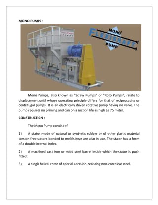MONO PUMPS :
Mono Pumps, also known as “Screw Pumps” or “Roto Pumps”, relate to
displacement until whose operating principle differs for that of reciprocating or
centrifugal pumps. It is an electrically driven rotative pump having no valve. The
pump requires no priming and can on a suction life as high as 75 meter.
CONSTRUCTION :
The Mono Pump consist of
1) A stator mode of natural or synthetic rubber or of other plastic material
torsion free stators bonded to melelsleeve are also in use. The stator has a form
of a double internal index.
2) A machined cast iron or midd steel barrel inside which the stator is push
fitted.
3) A single helical rotor of special abrasion-resisting non-corrosive steel.
 