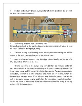 4) Suction and delivery branches, ringin for of 19mm to 75mm did are with
the main structure of the pump.
5) A showing by-puss pipe connecting the
delivery branch back to the suction to permit the recirculation of water to keep
the stator lubricated during dry running.
6) A hallow driving shaft running in bell bearing and transmitting and electric
motion to the roter by a coupling rod of high tensile steel.
7) A three-phase AC squirrel cage induction motor running at 580 to 1450
RPM is switched direct on to the line.
Normal capacities of the pumps rang form 30 liters per minuets up to 450
liters per minutes, at total heads (including pipe frication) ranging up to 45 for
single stage pump and 90 meter for single stage pump. The pump requires no
foundation, normally it is skid mounted and work on any incline. When the
delivery head exceeds about 30m, a hand-controlled valve, with a pipe leading
back to the sump should be provided below the non-return valve in the delivery
column in order to relive the pressure developed when the pump starts up
against a full delivery column.
 