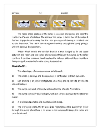 ACTION OF PUMPS :
The radial cross section of the rotor is curculer and center are eccentric
relative to it’s axis of rotation. The pitch of the stator is twice that of the roter &
the two engage in such a way that the roter passage maintaining a constant seal
across the stator. This seal is advancing continuously through the pump giving a
uniform positive displacement.
Water which enters the suction branch is thus caught up in the space
between the rotor and the stator and is forced through the pump as the rotor
revolves. A positive pressure developed on the delivery side and there must be a
free passage for water before the pump is started up.
ADVANTAGES :
The advantages of mono pump are as followed ;
1) The action is positive and displacement is continuous without pulsation.
2) Self priming is an in herent features since here are no valve to give rise to
slip and leakage.
3) The pump can work efficiently with suction life of up to 7.5 meters.
4) The pump can really deal with grit, with out serious damage to the stator or
motor.
5) It is light and portable and maintenance I cheap.
6) The works no shore, the by-pass pipe recirulates a little quantity of water
through the pump when there is no water in the sump and it keeps the stator and
rotor lubricated.
 