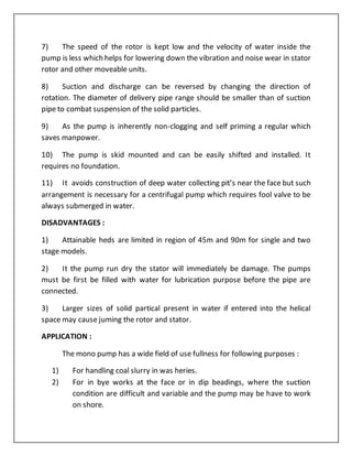 7) The speed of the rotor is kept low and the velocity of water inside the
pump is less which helps for lowering down the vibration and noise wear in stator
rotor and other moveable units.
8) Suction and discharge can be reversed by changing the direction of
rotation. The diameter of delivery pipe range should be smaller than of suction
pipe to combat suspension of the solid particles.
9) As the pump is inherently non-clogging and self priming a regular which
saves manpower.
10) The pump is skid mounted and can be easily shifted and installed. It
requires no foundation.
11) It avoids construction of deep water collecting pit’s near the face but such
arrangement is necessary for a centrifugal pump which requires fool valve to be
always submerged in water.
DISADVANTAGES :
1) Attainable heds are limited in region of 45m and 90m for single and two
stage models.
2) It the pump run dry the stator will immediately be damage. The pumps
must be first be filled with water for lubrication purpose before the pipe are
connected.
3) Larger sizes of solid partical present in water if entered into the helical
space may cause juming the rotor and stator.
APPLICATION :
The mono pump has a wide field of use fullness for following purposes :
1) For handling coal slurry in was heries.
2) For in bye works at the face or in dip beadings, where the suction
condition are difficult and variable and the pump may be have to work
on shore.
 