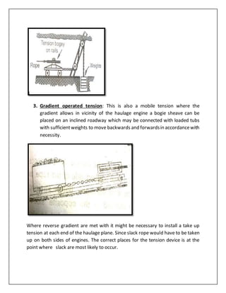 3. Gradient operated tension: This is also a mobile tension where the
gradient allows in vicinity of the haulage engine a bogie sheave can be
placed on an inclined roadway which may be connected with loaded tubs
with sufficientweights to move backwards and forwardsin accordancewith
necessity.
Where reverse gradient are met with it might be necessary to install a take up
tension at each end of the haulage plane. Since slack rope would have to be taken
up on both sides of engines. The correct places for the tension device is at the
point where slack are most likely to occur.
 
