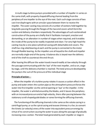 A multi-stage turbine pump is provided with a number of impeller in series on
the sameshaft, with properly shaped diffusing channel leading fromthe
periphery of one impeller to the eye of the next. Each such stage consists of two
cast-iron diaphragms with an annular space between them to receive the
impeller. The outer casting may consists of a number of sections held together by
long bolts passing through the flanges of the two end covers which formthe
suction and delivery chambers respectively.Theadvantages of such sectionalised
construction of the pump are chiefly that it facilitates transport, erection and
dismantling, or an alteration in number of stages when required, and it enables
the inside of the pump to be readily inspected and clean. For very high head the
casting may be a one-piece cylindrical casing with detachable end-covers. The
shafthas ring-oiled bearing at each and the pump is connected to the motor
through flexible bearing. As the impellers are all keyed to the shaftand impeller
are normally single-end of the pump. A balance disc is keyed near the delivery
end of the shaft to counteract the end-thrust.
After leaving the diffuser the water travels inward readily at low velocity through
the passagecommunicating with the ‘eye’ of the next impeller, and so on, stage
by stage, until the dekivery chamber is reached. The total pressuredeveloped by
the pump is the sumof the pressureof the individual stage
Principle of action: -
When the impeller of a turbine pump rotates it causes a suction effect in the
pump and water enters the suction pipe as the atmospheric pressureforces the
water into firstimpeller via the central opening or ‘eye’ or the impeller. In the
impeller, the water is whirled around by the blades, and it leaves the periphery
with an increased pressureand at high velocity, there after passing between the
stationary scroll-shaped guideblades or vanes forming the diffusing channels.
The functioning of the diffusing channels is the same as the volute casing in a
centrifugal pump, or as the spiralcasing and evasee chimney in a fan, to convert
the kinetic (or velocity) enery of the water into equivalent pressureenergy by
virtue of its construction causing the water to pass along the passageof gradually
increasing cross-section. Thetotal head generated by each impeller or stage in
 