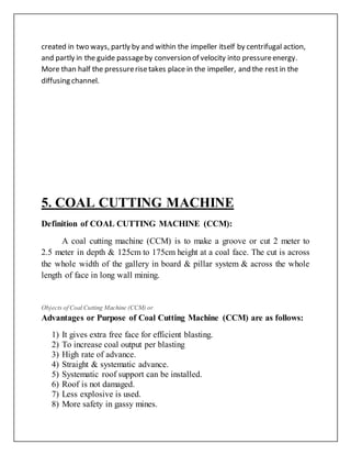 created in two ways, partly by and within the impeller itself by centrifugal action,
and partly in the guide passageby conversion of velocity into pressureenergy.
More than half the pressurerisetakes place in the impeller, and the rest in the
diffusing channel.
5. COAL CUTTING MACHINE
Definition of COAL CUTTING MACHINE (CCM):
A coal cutting machine (CCM) is to make a groove or cut 2 meter to
2.5 meter in depth & 125cm to 175cm height at a coal face. The cut is across
the whole width of the gallery in board & pillar system & across the whole
length of face in long wall mining.
Objects of Coal Cutting Machine (CCM) or
Advantages or Purpose of Coal Cutting Machine (CCM) are as follows:
1) It gives extra free face for efficient blasting.
2) To increase coal output per blasting
3) High rate of advance.
4) Straight & systematic advance.
5) Systematic roof support can be installed.
6) Roof is not damaged.
7) Less explosive is used.
8) More safety in gassy mines.
 