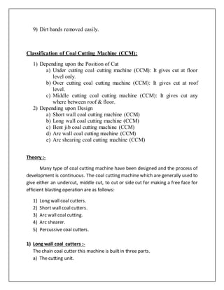 9) Dirt bands removed easily.
Classification of Coal Cutting Machine (CCM):
1) Depending upon the Position of Cut
a) Under cutting coal cutting machine (CCM): It gives cut at floor
level only.
b) Over cutting coal cutting machine (CCM): It gives cut at roof
level.
c) Middle cutting coal cutting machine (CCM): It gives cut any
where between roof & floor.
2) Depending upon Design
a) Short wall coal cutting machine (CCM)
b) Long wall coal cutting machine (CCM)
c) Bent jib coal cutting machine (CCM)
d) Arc wall coal cutting machine (CCM)
e) Arc shearing coal cutting machine (CCM)
Theory :-
Many type of coal cutting machine have been designed and the process of
development is continuous. The coal cutting machine which are generally used to
give either an undercut, middle cut, to cut or side cut for making a free face for
efficient blasting operation are as follows:
1) Long wall coal cutters.
2) Short wall coal cutters.
3) Arc wall coal cutting.
4) Arc shearer.
5) Percussive coal cutters.
1) Long wall coal cutters :-
The chain coal cutter this machine is built in three parts.
a) The cutting unit.
 