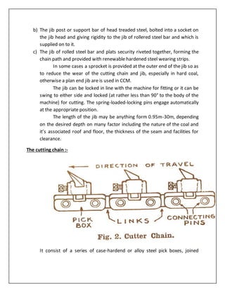 b) The jib post or support bar of head treaded steel, bolted into a socket on
the jib head and giving rigidity to the jib of rollered steel bar and which is
supplied on to it.
c) The jib of rolled steel bar and plats security riveted together, forming the
chain path and provided with renewable hardened steel wearing strips.
In some cases a sprocket is provided at the outer end of the jib so as
to reduce the wear of the cutting chain and jib, especially in hard coal,
otherwise a plan end jib are is used in CCM.
The jib can be locked in line with the machine for fitting or it can be
swing to either side and locked (at rather less than 90° to the body of the
machine) for cutting. The spring-loaded-locking pins engage automatically
at the appropriate position.
The length of the jib may be anything form 0.95m-30m, depending
on the desired depth on many factor including the nature of the coal and
it’s associated roof and floor, the thickness of the seam and facilities for
clearance.
The cutting chain :-
It consist of a series of case-hardend or alloy steel pick boxes, joined
 