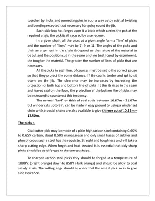 together by lincks and connecting pins in such a way as to resist all twisting
and bending excepted that necessary for going round the jib.
Each pick-box has forget upon it a block which carries the pick at the
required angle, the pick itself secured by a set-screw.
In a given chain, all the picks at a given angle form a “line” of picks
and the number of “lines” may be 7, 9 or 11. The angles of the picks and
their arrangement in the chain & depend on the nature of the material to
be cut and the position cut in the seam and are best found by experiment,
the tougher the material. The greater the number of lines of picks that are
necessary.
All the picks in each line, of course, must be set to the correct gauge
so that they project the some distance. If the coal is tender and apt to sit
down on the jib. The clearance may be increases by increasing the
projection of both top and bottom line of picks. It the jib rises in the seam
and leaves coal on the floor, the projection of the bottom like of picks may
be increased to counteract this tendency.
The normal “kerf” or thick of coal cut is between 16.67m – 21.67m
but winder cuts upto 8 in, can be made in easy ground by using a winder set
chain whilstspecial chains are also available to give thinner cut of 10.55m –
13.50m.
The picks :-
Coal cutter pick may be mode of a plain high carbon steel containing 0.60%
to 0.65% carbon, about 0.50% managanese and only small traces of sulpher and
phosphorous such a steel has the requisite. Streight and toughness and will take a
sharp cutting edge. When forget and heat-treated. It is essential that only sharp
pinks should be used forged to the correct shape.
To sharpen carbon steel picks they should be forged at a temperature of
1000°c (bright orange) down to 850°f (dark orange) and should be allow to coal
slowly in air. The cutting edge should be wider that the rest of pick so as to give
side clearance.
 