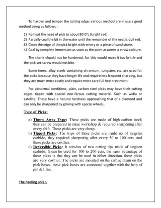 To harden and temper the cutting edge, various method are in use a good
method being as follows :
1) Re-heat the nead of pick to about 80.0°c (bright red)
2) Partially coal the bit in the water until the remainder of the neat is dull red.
3) Clean the edge of the pick bright with emery or a piece of sand stone.
4) Coal by complete immersion as soon as the point assumes a straw coloure.
The shank should not be hardened, for this would make it too brittle and
the pick set-screw would not bite.
Some times, alloy steels containing chromium, tungsten, etc. are used for
the picks because they have longer life and require less frequent sharping, but
they are much more costly and require more care full heat treatment.
For abnormal conditions, plain, carbon steel picks may have their cutting
edges tipped with special non-ferous cutting material. Such as widia or
satellite. These have a natural hardness approaching that of a diamond and
can only be sharpened by grining with special wheels.
Type of Picks:
a) Throw Away Type: These picks are made of high carbon steel;
they can be prepared in mine workshop & required sharpening after
every shift. These picks are very cheap.
b) Tipped Picks: The trips of these picks are made up of tungsten
carbide, they required sharpening after every 50 to 100 cuts, and
these picks are costlier.
c) Reversible Picks: It consists of two cutting tips made of tungsten
carbide. It can be used for 100 to 200 cuts, the main advantage of
these picks is that they can be used in either direction, these picks
are very costlier. The picks are mounted on the cutting chain on the
pick boxes, these pick boxes are connected together with the help of
pin & links.
The hauling unit :-
 