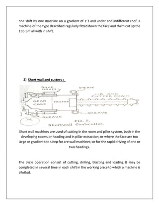 one shift by one machine on a gradient of 1:3 and under and indifferent roof, a
machine of the type described regularly fitted down the face and them cut up the
136.5m all with in shift.
2) Short wall and cutters :_
Short wall machines are used of cutting in the room and piller system, both in the
developing rooms or heading and in pillar extraction; or where the face are too
large or gradient too sleep for are wall machines; or for the rapid driving of one or
two headings.
The cycle operation consist of cutting, drilling, blasting and loading & may be
completed in several time in each shift in the working place to which a machine is
allotted.
 