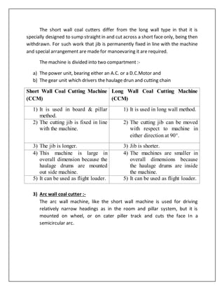 The short wall coal cutters differ from the long wall type in that it is
specially designed to sump straight in and cut across a short face only, being then
withdrawn. For such work that jib is permanently fixed in line with the machine
and special arrangement are made for manoevaring it are required.
The machine is divided into two compartment :-
a) The power unit, bearing either an A.C. or a D.C.Motor and
b) The gear unit which drivers the haulage drun and cutting chain
Short Wall Coal Cutting Machine
(CCM)
Long Wall Coal Cutting Machine
(CCM)
1) It is used in board & pillar
method.
1) It is used in long wall method.
2) The cutting jib is fixed in line
with the machine.
2) The cutting jib can be moved
with respect to machine in
either direction at 90.
3) The jib is longer. 3) Jib is shorter.
4) This machine is large in
overall dimension because the
haulage drums are mounted
out side machine.
4) The machines are smaller in
overall dimensions because
the haulage drums are inside
the machine.
5) It can be used as flight loader. 5) It can be used as flight loader.
3) Arc wall coal cutter :-
The arc wall machine, like the short wall machine is used for driving
relatively narrow headings as in the room and pillar system, but it is
mounted on wheel, or on cater piller track and cuts the face In a
semicircular arc.
 