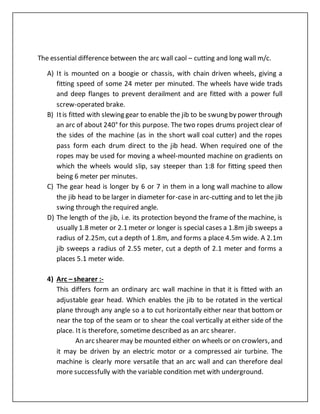 The essential difference between the arc wall caol – cutting and long wall m/c.
A) It is mounted on a boogie or chassis, with chain driven wheels, giving a
fitting speed of some 24 meter per minuted. The wheels have wide trads
and deep flanges to prevent derailment and are fitted with a power full
screw-operated brake.
B) Itis fitted with slewing gear to enable the jib to be swung by power through
an arc of about 240° for this purpose. The two ropes drums project clear of
the sides of the machine (as in the short wall coal cutter) and the ropes
pass form each drum direct to the jib head. When required one of the
ropes may be used for moving a wheel-mounted machine on gradients on
which the wheels would slip, say steeper than 1:8 for fitting speed then
being 6 meter per minutes.
C) The gear head is longer by 6 or 7 in them in a long wall machine to allow
the jib head to be larger in diameter for-case in arc-cutting and to let the jib
swing through the required angle.
D) The length of the jib, i.e. its protection beyond the frame of the machine, is
usually 1.8 meter or 2.1 meter or longer is special cases a 1.8m jib sweeps a
radius of 2.25m, cut a depth of 1.8m, and forms a place 4.5m wide. A 2.1m
jib sweeps a radius of 2.55 meter, cut a depth of 2.1 meter and forms a
places 5.1 meter wide.
4) Arc – shearer :-
This differs form an ordinary arc wall machine in that it is fitted with an
adjustable gear head. Which enables the jib to be rotated in the vertical
plane through any angle so a to cut horizontally either near that bottom or
near the top of the seam or to shear the coal vertically at either side of the
place. It is therefore, sometime described as an arc shearer.
An arc shearer may be mounted either on wheels or on crowlers, and
it may be driven by an electric motor or a compressed air turbine. The
machine is clearly more versatile that an arc wall and can therefore deal
more successfully with the variable condition met with underground.
 