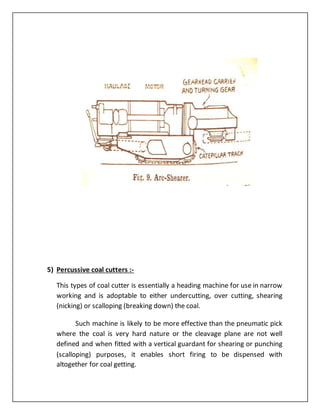 5) Percussive coal cutters :-
This types of coal cutter is essentially a heading machine for use in narrow
working and is adoptable to either undercutting, over cutting, shearing
(nicking) or scalloping (breaking down) the coal.
Such machine is likely to be more effective than the pneumatic pick
where the coal is very hard nature or the cleavage plane are not well
defined and when fitted with a vertical guardant for shearing or punching
(scalloping) purposes, it enables short firing to be dispensed with
altogether for coal getting.
 