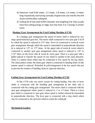 4) Extension road 0.60 meter, 1.2 meter, 1.8 meter, 2.4 meter, 3 meter
long respectively and having conically shaped ends one end fits the drill
chuck and the other cutting bit.
5) Cutting bit of tool steel 0.09m diameter and weighting 5 lb. they usually
have five cutting prongs or edge, but may have 3 or 7 prongs in certain
cases.
Haulage Gear Arrangement for Coal Cutting Machine (CCM)
In a haulage gear arrangement the speed of motor shaft is reduced by two
stage speed reduction gear box. The motor shaft connected to two spur gear A & B
by which the speed is reduced to 2/3rd time. Now it is connected to worm & worm
gear arrangement through which the speed is transmitted in perpendicular direction
& is reduced to 1/5th or 1/7th times. At the upper side of worm & worm wheel is
connected to another spur gear arrangement where speed is reduced to 1/4th to
1/13th times on the lower side & worm & worm gear. There is a spur gear with a
ladder placed to transfer the speed of one wheel to another in the same direction.
There is a pinion drum which may be connected to low speed by the log clutch.
The drum pinion rotates the drum gear which is connected to handing drum. In this
manner speed is reduced. Rotached & pull arrangement at the low speed side just
to prevent the rotation of handling drum in opposite direction.
Cutting Gear Arrangement for Coal Cutting Machine (CCM)
In this CCM only one motor issued for cutting hauling. One side of more
shafts is connected with the handling gear arrangement & the other side is
connected with the cutting gear arrangement. The motor shaft is connected with the
spur gear arrangement where speed is reduced to ½ to 1/3 times. There is a lever
gear which is connected to spur gear where speed is further reduced & transmitted
in perpendicular direction. The lever gear is connected with a dog clutch which
may be connected to the sprocket wheel to rotate the cutting jib.
Mechanical Loaders
 