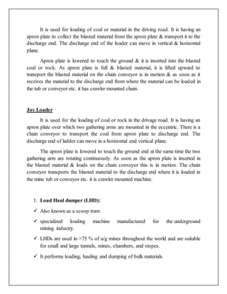 It is used for loading of coal or material in the driving road. It is having an
apron plate to collect the blasted material from the apron plate & transport it to the
discharge end. The discharge end of the loader can move in vertical & horizontal
plane.
Apron plate is lowered to touch the ground & it is inserted into the blasted
coal or rock. As apron plate is full & blasted material, it is lifted upward to
transport the blasted material on the chain conveyor is in motion & as soon as it
receives the material to the discharge end from where the material can be loaded in
the tub or conveyor etc. it has crawler mounted chain.
Joy Loader
It is used for the loading of coal or rock in the drivage road. It is having an
apron plate over which two gathering arms are mounted in the eccentric. There is a
chain conveyor to transport the coal from apron plate to discharge end. The
discharge end of ladder can move in a horizontal end vertical plane.
The apron plate is lowered to touch the ground end at the same time the two
gathering arm are rotating continuously. As soon as the apron plate is inserted in
the blasted material & loads on the chain conveyor this is in motion. The chain
conveyor transports the blasted material to the discharge end where it is loaded in
the mine tub or conveyor etc. it is crawler mounted machine.
1. Load Haul dumper (LHD):
 Also known as a scoop tram
 specialized loading machine manufactured for the underground
mining industry.
 LHDs are used in >75 % of u/g mines throughout the world and are suitable
for small and large tunnels, mines, chambers, and stopes.
 It performs loading, hauling and dumping of bulk materials
 