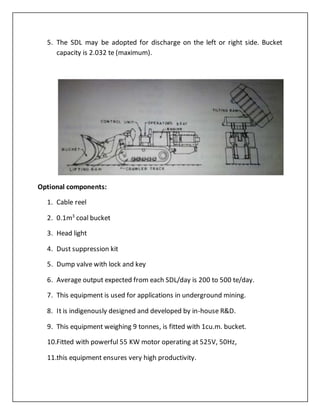 5. The SDL may be adopted for discharge on the left or right side. Bucket
capacity is 2.032 te (maximum).
Optional components:
1. Cable reel
2. 0.1m3
coal bucket
3. Head light
4. Dust suppression kit
5. Dump valve with lock and key
6. Average output expected from each SDL/day is 200 to 500 te/day.
7. This equipment is used for applications in underground mining.
8. It is indigenously designed and developed by in-house R&D.
9. This equipment weighing 9 tonnes, is fitted with 1cu.m. bucket.
10.Fitted with powerful 55 KW motor operating at 525V, 50Hz,
11.this equipment ensures very high productivity.
 